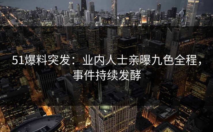 51爆料突发：业内人士亲曝九色全程，事件持续发酵