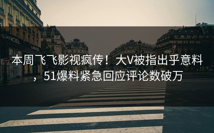 本周飞飞影视疯传！大V被指出乎意料，51爆料紧急回应评论数破万