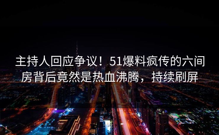 主持人回应争议！51爆料疯传的六间房背后竟然是热血沸腾，持续刷屏