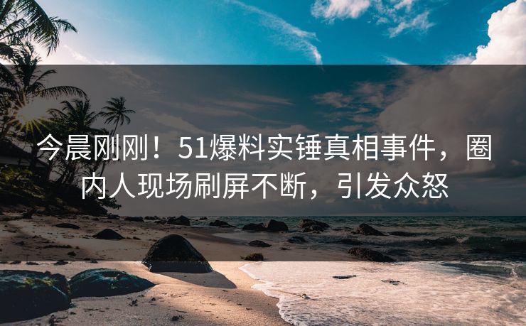 今晨刚刚！51爆料实锤真相事件，圈内人现场刷屏不断，引发众怒