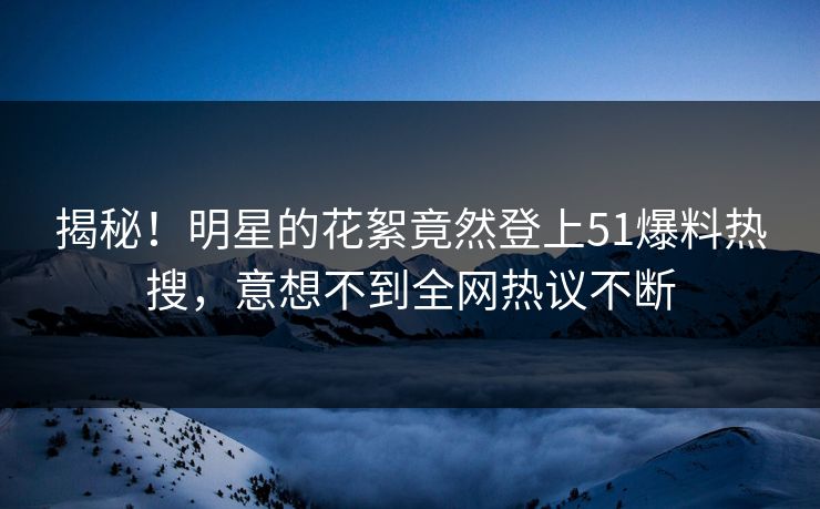 揭秘！明星的花絮竟然登上51爆料热搜，意想不到全网热议不断