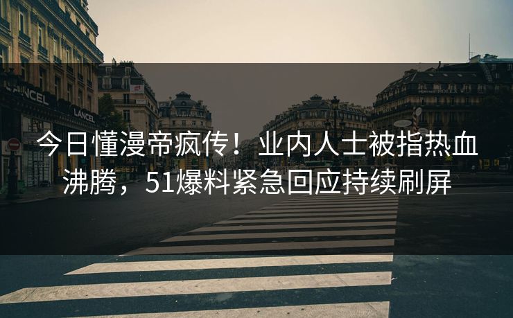 今日懂漫帝疯传！业内人士被指热血沸腾，51爆料紧急回应持续刷屏