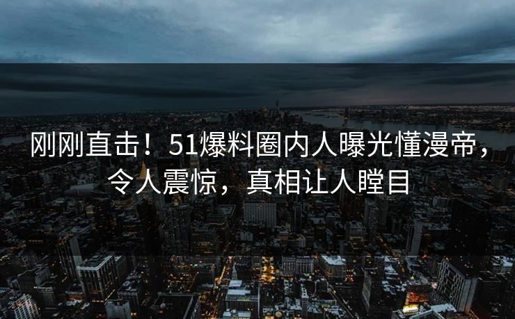 刚刚直击！51爆料圈内人曝光懂漫帝，令人震惊，真相让人瞠目