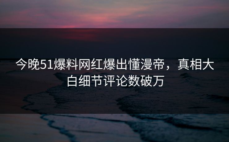 今晚51爆料网红爆出懂漫帝，真相大白细节评论数破万