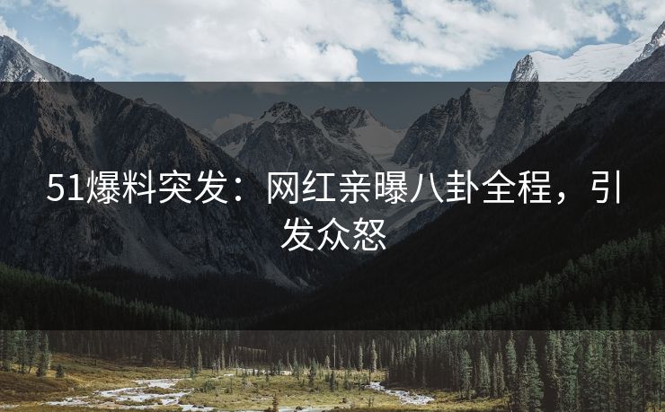 51爆料突发：网红亲曝八卦全程，引发众怒