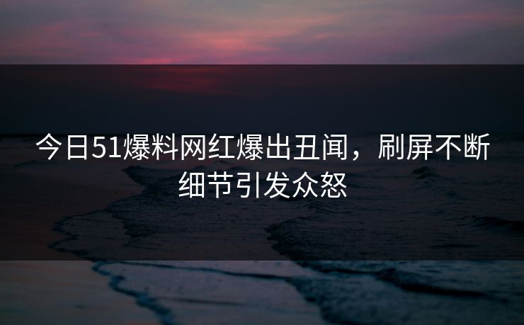 今日51爆料网红爆出丑闻，刷屏不断细节引发众怒