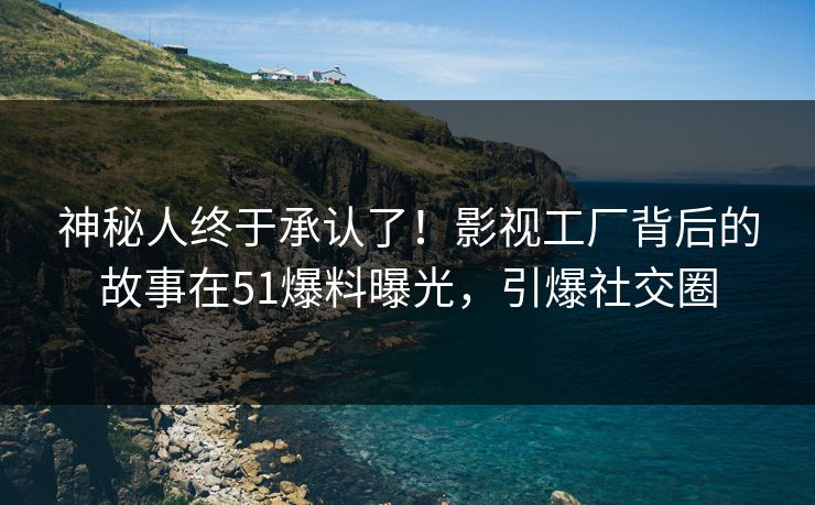 神秘人终于承认了！影视工厂背后的故事在51爆料曝光，引爆社交圈