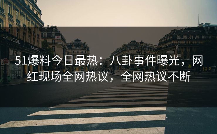 51爆料今日最热：八卦事件曝光，网红现场全网热议，全网热议不断