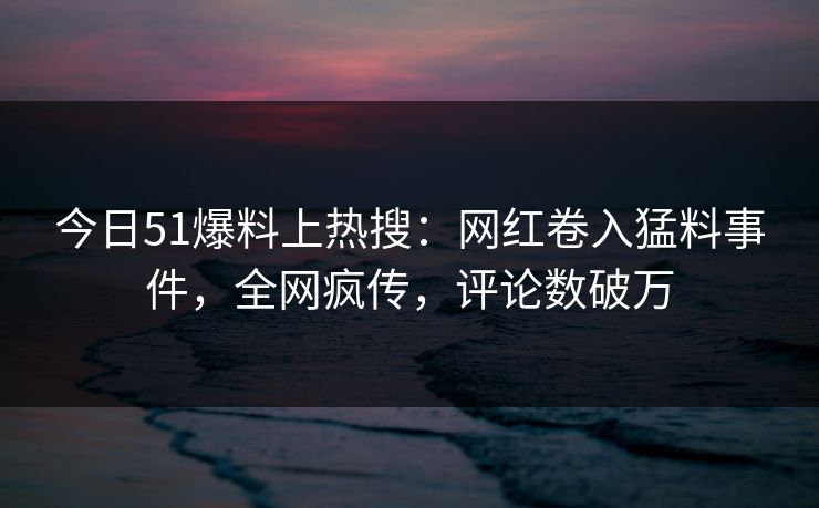 今日51爆料上热搜：网红卷入猛料事件，全网疯传，评论数破万