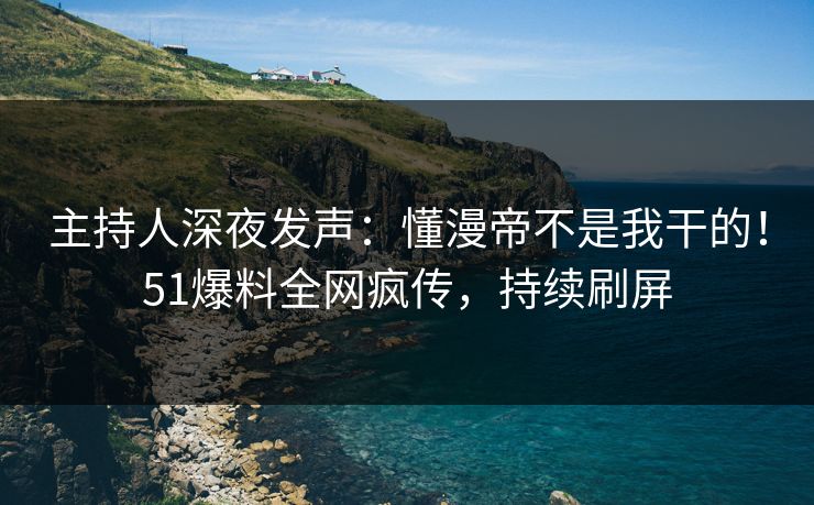 主持人深夜发声：懂漫帝不是我干的！51爆料全网疯传，持续刷屏