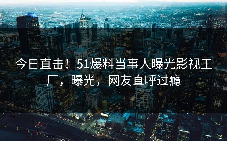 今日直击！51爆料当事人曝光影视工厂，曝光，网友直呼过瘾