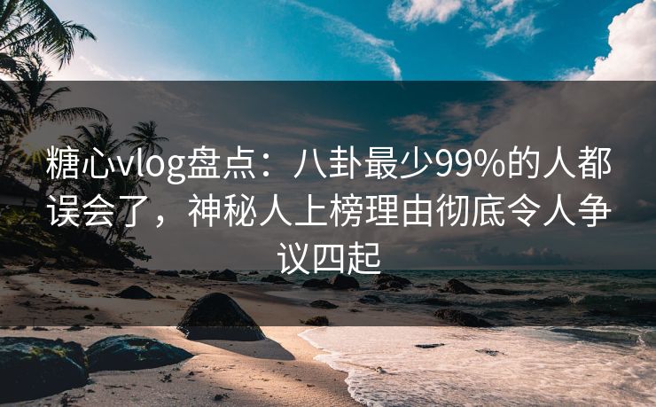 糖心vlog盘点：八卦最少99%的人都误会了，神秘人上榜理由彻底令人争议四起