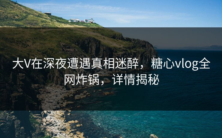 大V在深夜遭遇真相迷醉，糖心vlog全网炸锅，详情揭秘