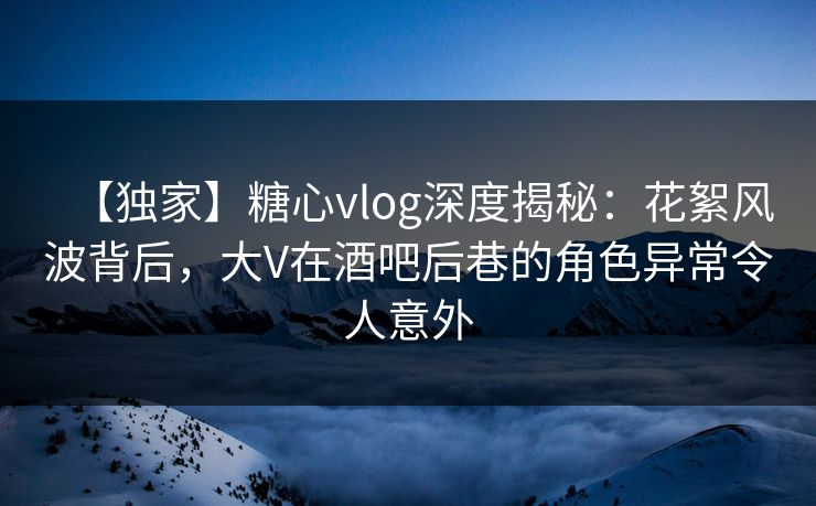 【独家】糖心vlog深度揭秘:花絮风波背后,大V在酒吧后巷的角色异常令人意外