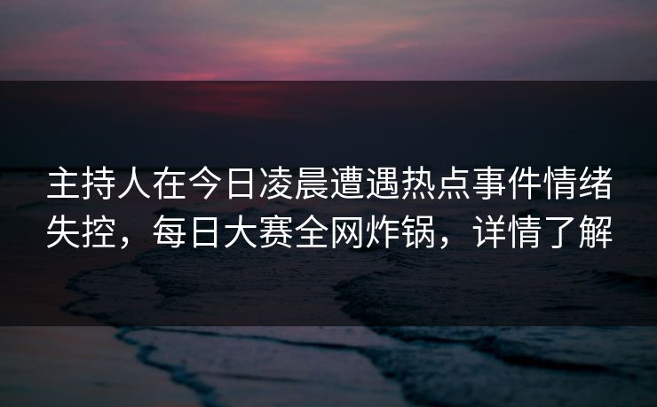 主持人在今日凌晨遭遇热点事件情绪失控,每日大赛全网炸锅,详情了解