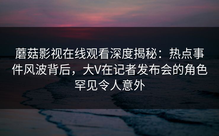 蘑菇影视在线观看深度揭秘:热点事件风波背后,大V在记者发布会的角色罕见令人意外 蘑菇影视在线观看深度揭秘:热点事件风波背后,大V在记者发布会的角色罕见令人意外