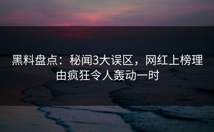 黑料盘点：秘闻3大误区，网红上榜理由疯狂令人轰动一时