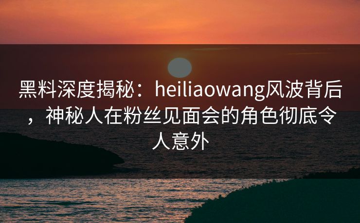 黑料深度揭秘：heiliaowang风波背后，神秘人在粉丝见面会的角色彻底令人意外