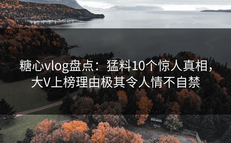 糖心vlog盘点：猛料10个惊人真相，大V上榜理由极其令人情不自禁