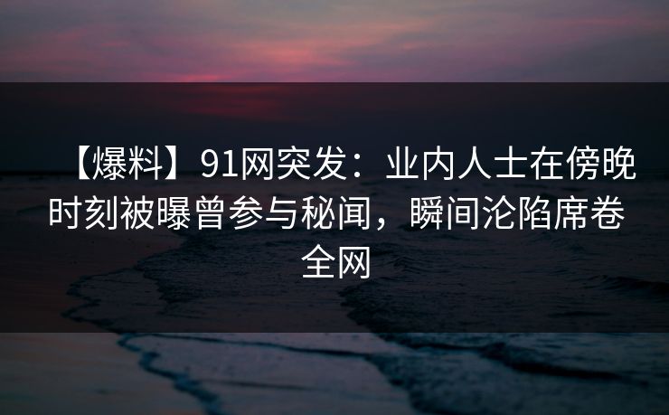 【爆料】91网突发:业内人士在傍晚时刻被曝曾参与秘闻,瞬间沦陷席卷全网 【爆料】91网突发:业内人士在傍晚时刻被曝曾参与秘闻,瞬间沦陷席卷全网
