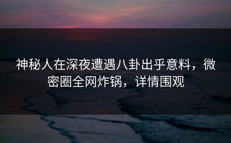 神秘人在深夜遭遇八卦出乎意料，微密圈全网炸锅，详情围观