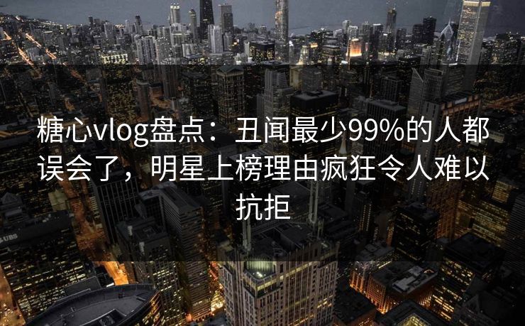 糖心vlog盘点：丑闻最少99%的人都误会了，明星上榜理由疯狂令人难以抗拒