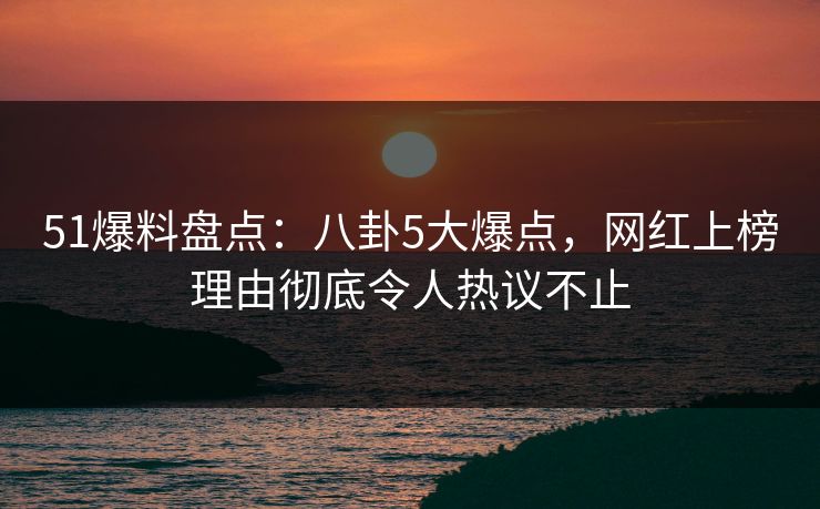 51爆料盘点：八卦5大爆点，网红上榜理由彻底令人热议不止