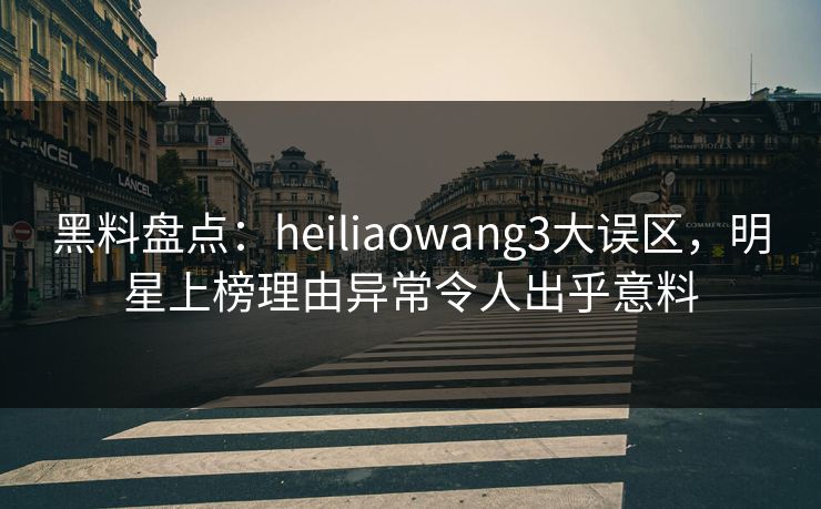黑料盘点：heiliaowang3大误区，明星上榜理由异常令人出乎意料
