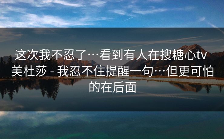 这次我不忍了…看到有人在搜糖心tv 美杜莎 - 我忍不住提醒一句…但更可怕的在后面