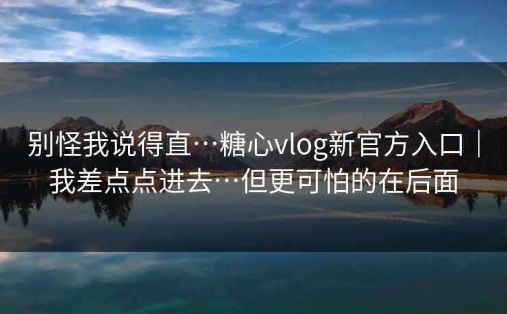 别怪我说得直…糖心vlog新官方入口｜我差点点进去…但更可怕的在后面