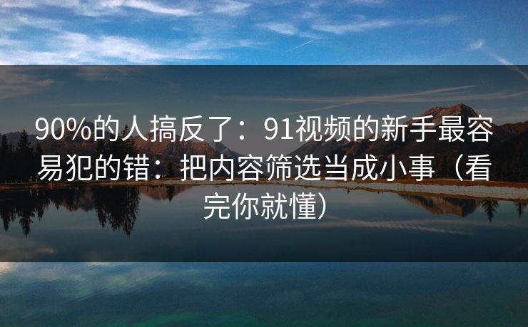 90%的人搞反了:91视频的新手最容易犯的错:把内容筛选当成小事(看完你就懂)