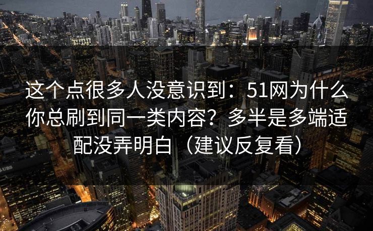 这个点很多人没意识到：51网为什么你总刷到同一类内容？多半是多端适配没弄明白（建议反复看）
