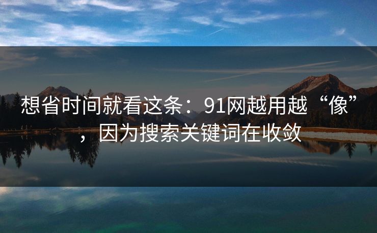 想省时间就看这条:91网越用越“像”,因为搜索关键词在收敛
