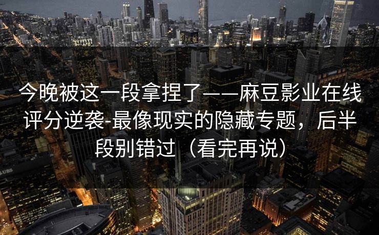 今晚被这一段拿捏了——麻豆影业在线评分逆袭-最像现实的隐藏专题，后半段别错过（看完再说）