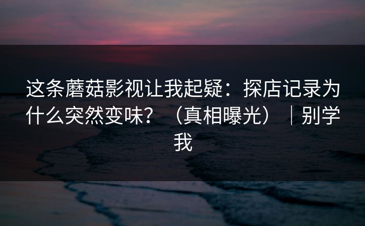 这条蘑菇影视让我起疑:探店记录为什么突然变味?(真相曝光)|别学我
