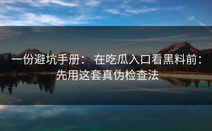 一份避坑手册： 在吃瓜入口看黑料前： 先用这套真伪检查法