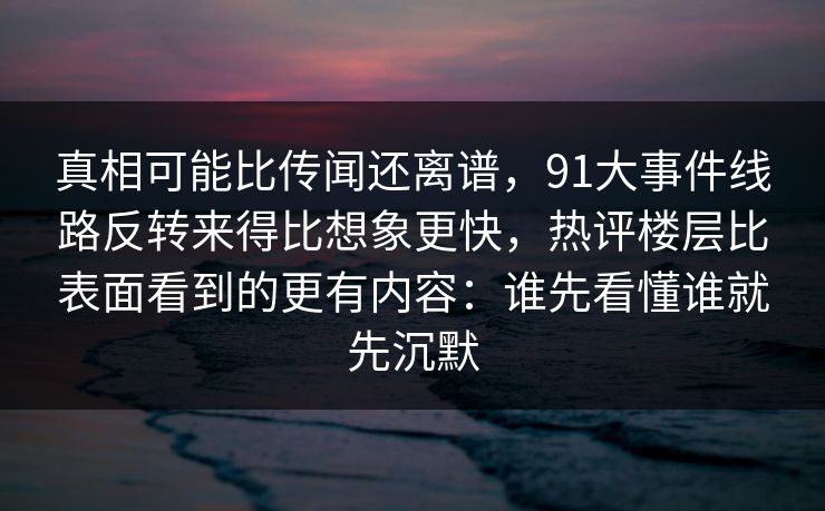 真相可能比传闻还离谱，91大事件线路反转来得比想象更快，热评楼层比表面看到的更有内容：谁先看懂谁就先沉默