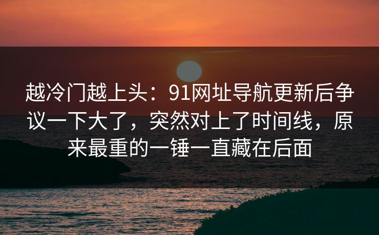 越冷门越上头:91网址导航更新后争议一下大了,突然对上了时间线,原来最重的一锤一直藏在后面