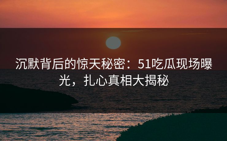 沉默背后的惊天秘密：51吃瓜现场曝光，扎心真相大揭秘